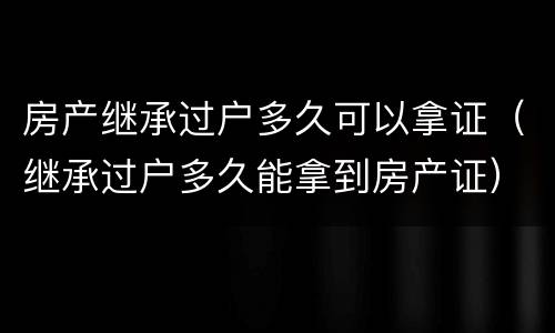 房产继承过户多久可以拿证（继承过户多久能拿到房产证）
