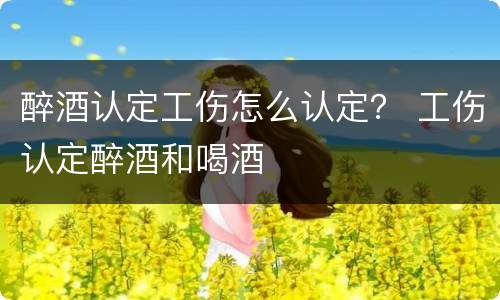 醉酒认定工伤怎么认定？ 工伤认定醉酒和喝酒
