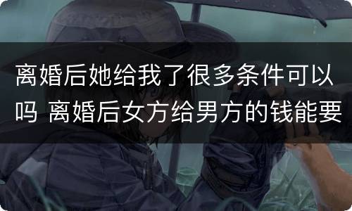 离婚后她给我了很多条件可以吗 离婚后女方给男方的钱能要回吗