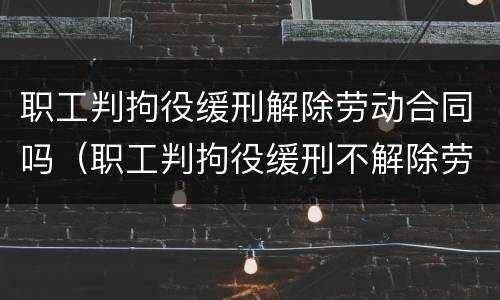职工判拘役缓刑解除劳动合同吗（职工判拘役缓刑不解除劳动合同行吗）