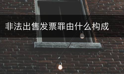 非法出售发票罪由什么构成