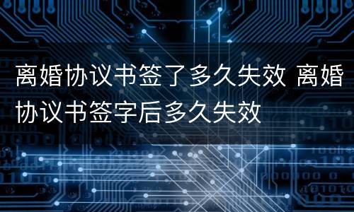 离婚协议书签了多久失效 离婚协议书签字后多久失效