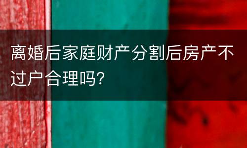 离婚后家庭财产分割后房产不过户合理吗？