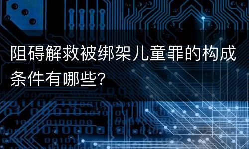 阻碍解救被绑架儿童罪的构成条件有哪些？