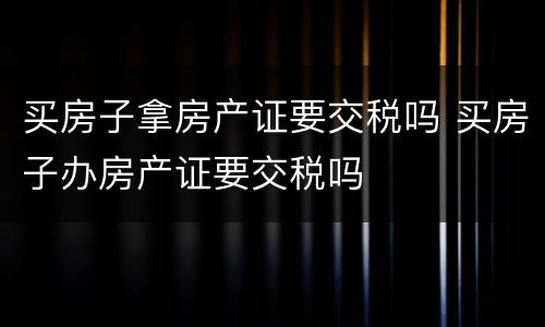 买房子拿房产证要交税吗 买房子办房产证要交税吗