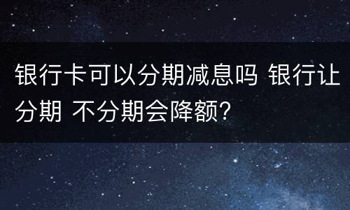 银行卡可以分期减息吗 银行让分期 不分期会降额?