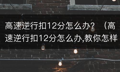 高速逆行扣12分怎么办？（高速逆行扣12分怎么办,教你怎样处理）