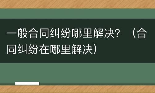 一般合同纠纷哪里解决？（合同纠纷在哪里解决）