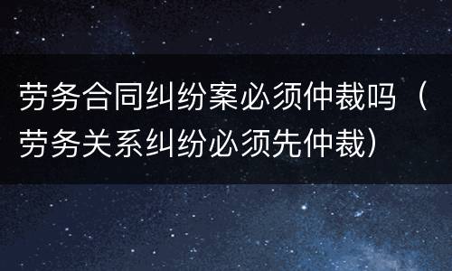 劳务合同纠纷案必须仲裁吗（劳务关系纠纷必须先仲裁）