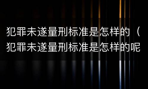 犯罪未遂量刑标准是怎样的（犯罪未遂量刑标准是怎样的呢）