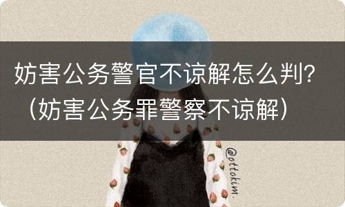 妨害公务警官不谅解怎么判？（妨害公务罪警察不谅解）