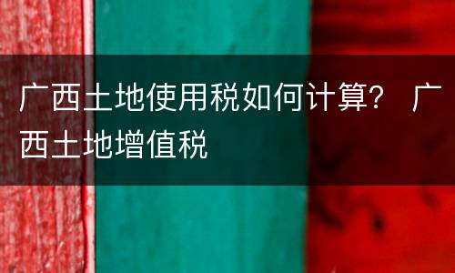 广西土地使用税如何计算？ 广西土地增值税