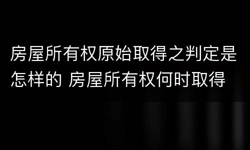 房屋所有权原始取得之判定是怎样的 房屋所有权何时取得