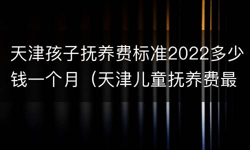 天津孩子抚养费标准2022多少钱一个月（天津儿童抚养费最低标准）