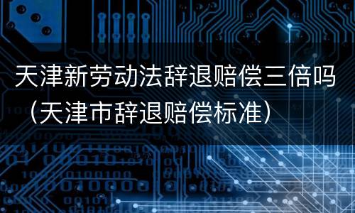 天津新劳动法辞退赔偿三倍吗（天津市辞退赔偿标准）