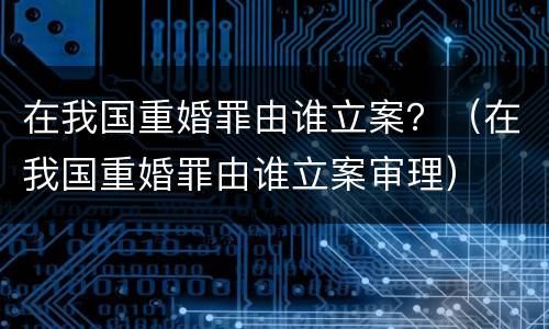 在我国重婚罪由谁立案？（在我国重婚罪由谁立案审理）