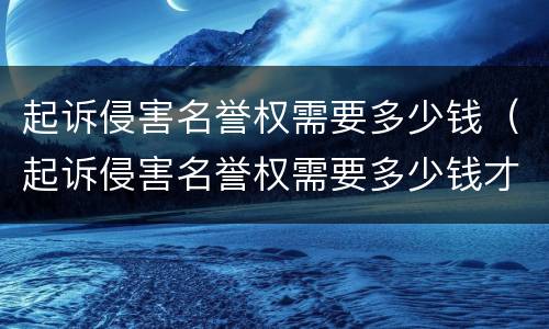 起诉侵害名誉权需要多少钱（起诉侵害名誉权需要多少钱才能立案）
