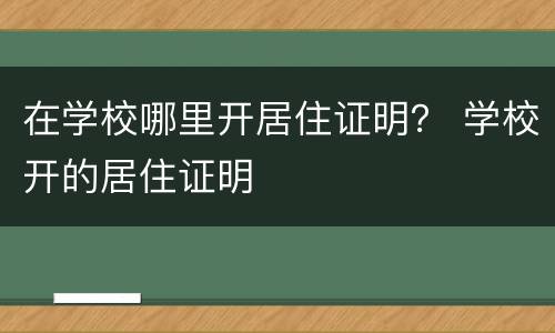 在学校哪里开居住证明？ 学校开的居住证明