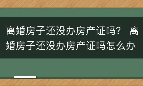 离婚房子还没办房产证吗？ 离婚房子还没办房产证吗怎么办