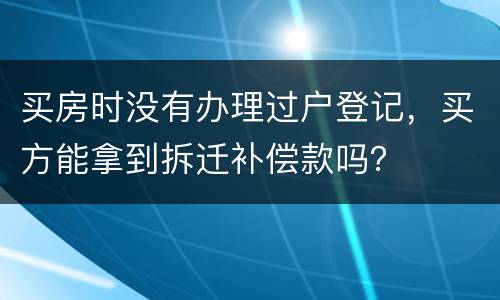 买房时没有办理过户登记，买方能拿到拆迁补偿款吗？
