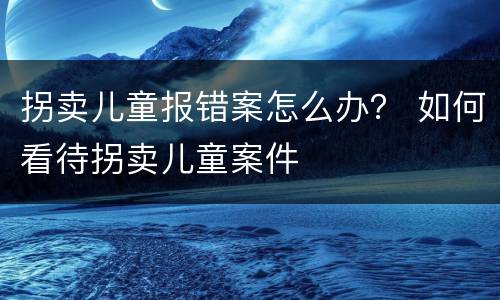 拐卖儿童报错案怎么办？ 如何看待拐卖儿童案件