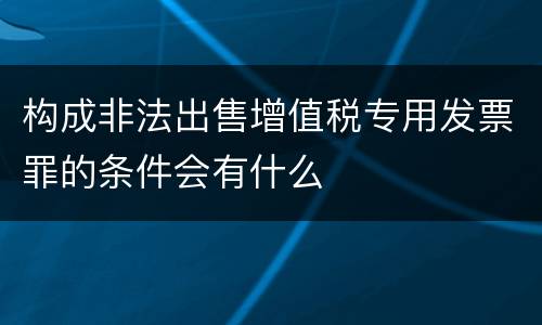 构成非法出售增值税专用发票罪的条件会有什么