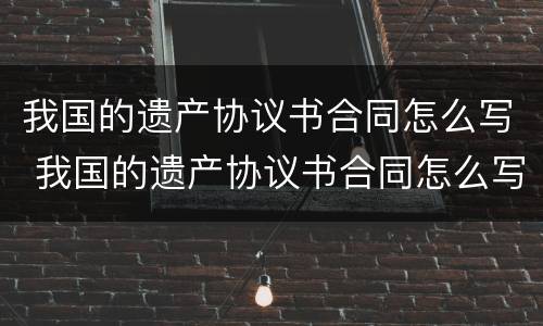 我国的遗产协议书合同怎么写 我国的遗产协议书合同怎么写才有效