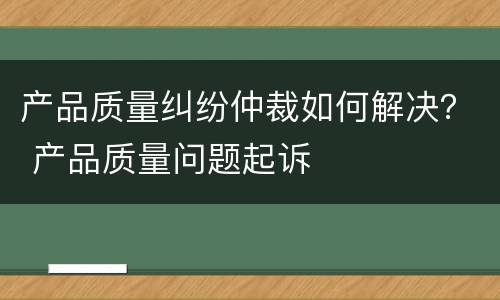 产品质量纠纷仲裁如何解决？ 产品质量问题起诉