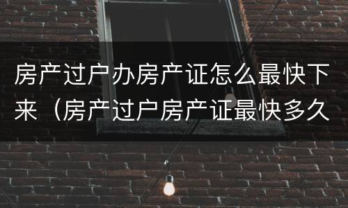 房产过户办房产证怎么最快下来（房产过户房产证最快多久办下来）