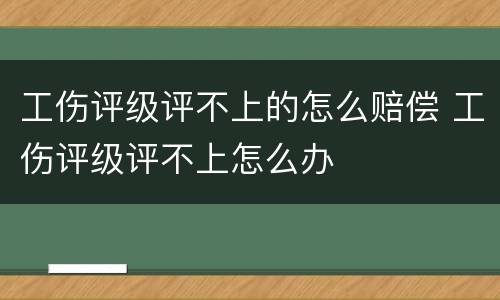 工伤评级评不上的怎么赔偿 工伤评级评不上怎么办