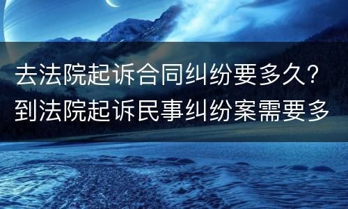 去法院起诉合同纠纷要多久? 到法院起诉民事纠纷案需要多长时间
