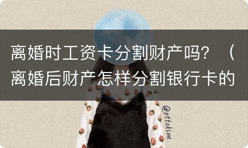 离婚时工资卡分割财产吗？（离婚后财产怎样分割银行卡的钱也要分吗?）