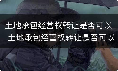 土地承包经营权转让是否可以 土地承包经营权转让是否可以撤销