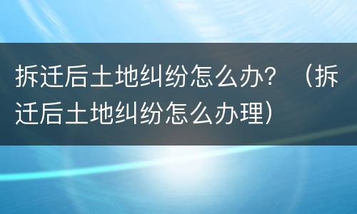 拆迁后土地纠纷怎么办？（拆迁后土地纠纷怎么办理）
