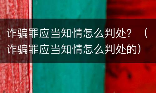 诈骗罪应当知情怎么判处？（诈骗罪应当知情怎么判处的）