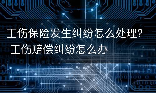 工伤保险发生纠纷怎么处理？ 工伤赔偿纠纷怎么办