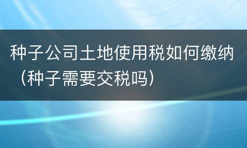 种子公司土地使用税如何缴纳（种子需要交税吗）