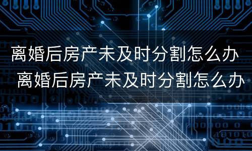 离婚后房产未及时分割怎么办 离婚后房产未及时分割怎么办呢