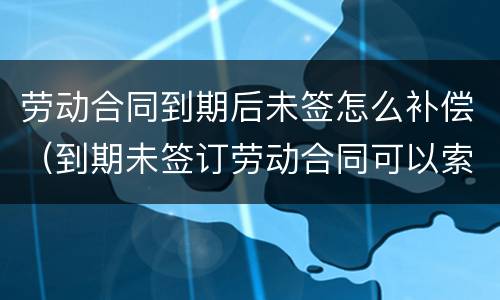 劳动合同到期后未签怎么补偿（到期未签订劳动合同可以索赔吗?）