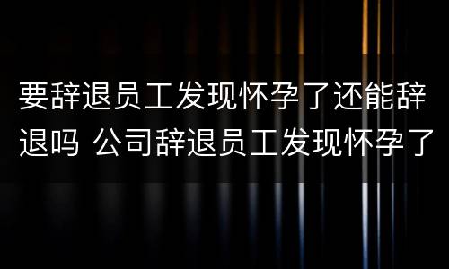 要辞退员工发现怀孕了还能辞退吗 公司辞退员工发现怀孕了