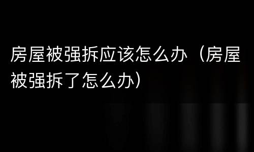 房屋被强拆应该怎么办（房屋被强拆了怎么办）