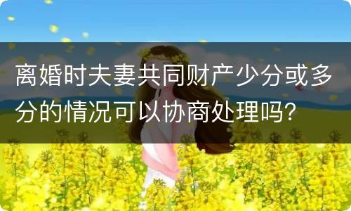 离婚时夫妻共同财产少分或多分的情况可以协商处理吗？