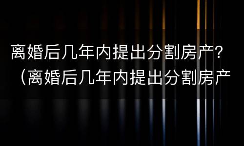 离婚后几年内提出分割房产？（离婚后几年内提出分割房产诉讼）