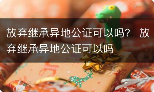 放弃继承异地公证可以吗？ 放弃继承异地公证可以吗