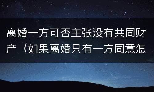 离婚一方可否主张没有共同财产（如果离婚只有一方同意怎么办）