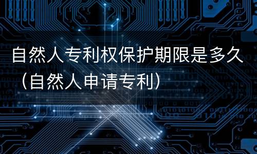 自然人专利权保护期限是多久（自然人申请专利）