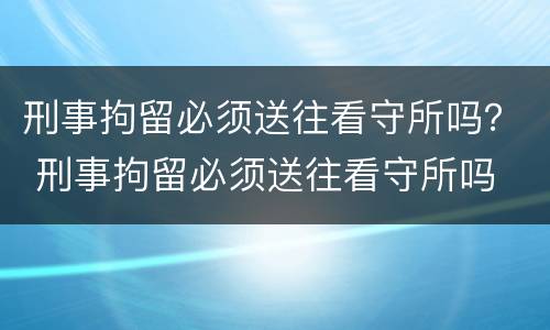 刑事拘留必须送往看守所吗？ 刑事拘留必须送往看守所吗