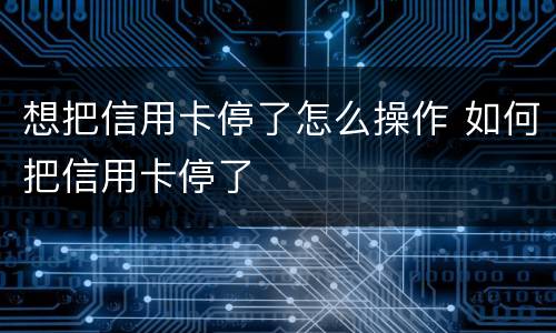 想把信用卡停了怎么操作 如何把信用卡停了