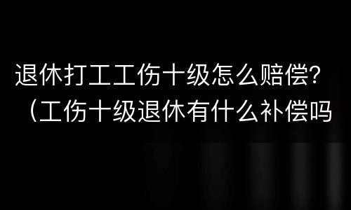 退休打工工伤十级怎么赔偿？（工伤十级退休有什么补偿吗）