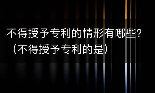 不得授予专利的情形有哪些？（不得授予专利的是）